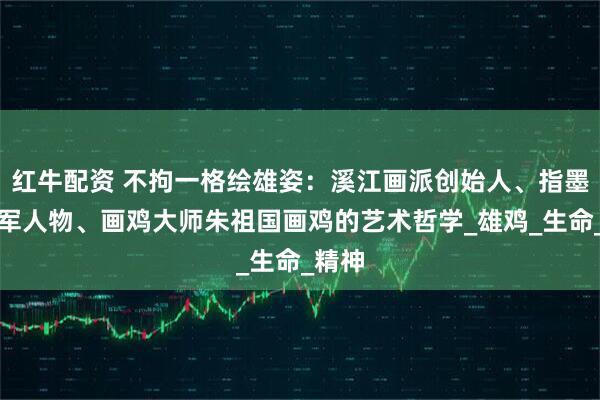 红牛配资 不拘一格绘雄姿：溪江画派创始人、指墨画领军人物、画鸡大师朱祖国画鸡的艺术哲学_雄鸡_生命_精神