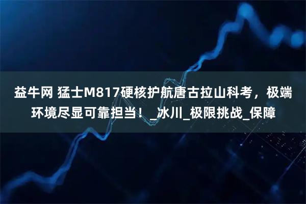 益牛网 猛士M817硬核护航唐古拉山科考，极端环境尽显可靠担当！_冰川_极限挑战_保障