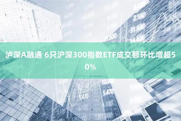 泸深A融通 6只沪深300指数ETF成交额环比增超50%