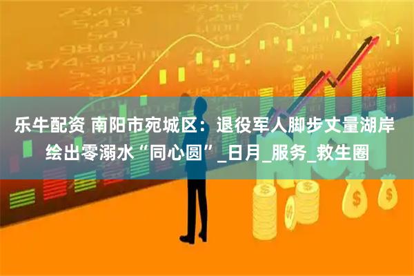 乐牛配资 南阳市宛城区：退役军人脚步丈量湖岸 绘出零溺水“同心圆”_日月_服务_救生圈