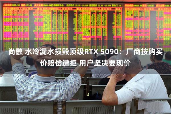 尚融 水冷漏水损毁顶级RTX 5090：厂商按购买价赔偿遭拒 用户坚决要现价