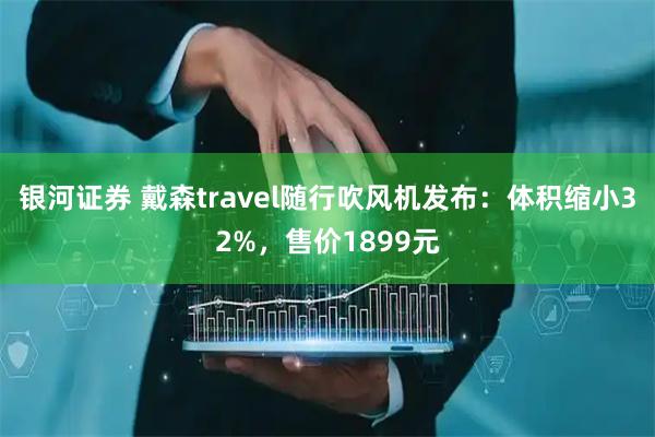银河证券 戴森travel随行吹风机发布：体积缩小32%，售价1899元