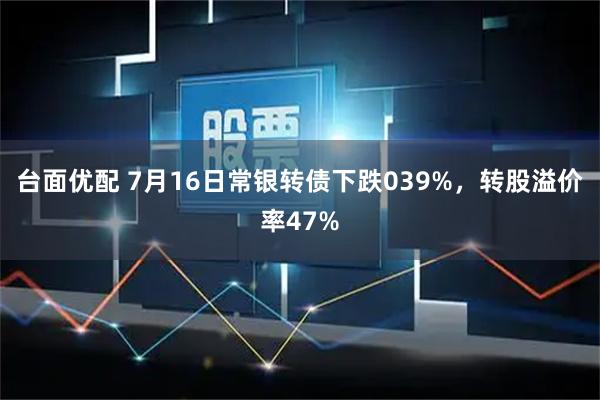 台面优配 7月16日常银转债下跌039%，转股溢价率47%