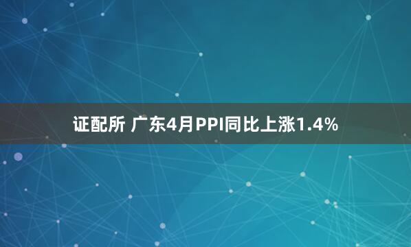 证配所 广东4月PPI同比上涨1.4%