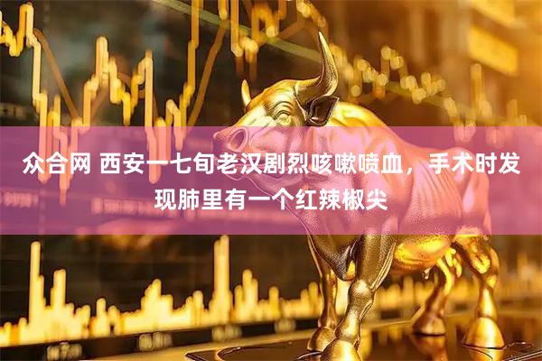 众合网 西安一七旬老汉剧烈咳嗽喷血，手术时发现肺里有一个红辣椒尖